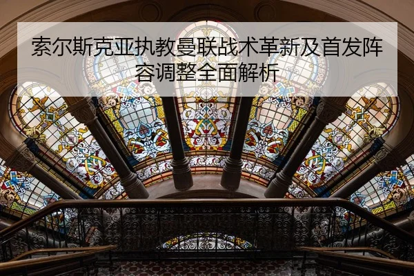 索尔斯克亚执教曼联战术革新及首发阵容调整全面解析